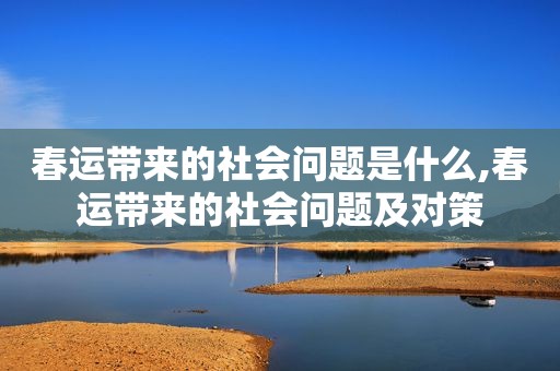 春运带来的社会问题是什么,春运带来的社会问题及对策