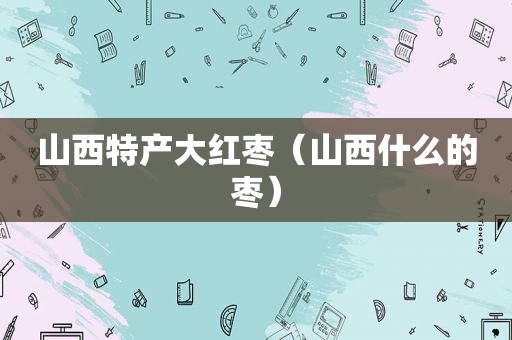 山西特产大红枣（山西什么的枣）
