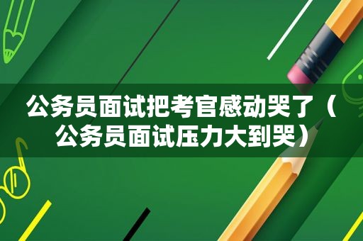 公务员面试把考官感动哭了（公务员面试压力大到哭）