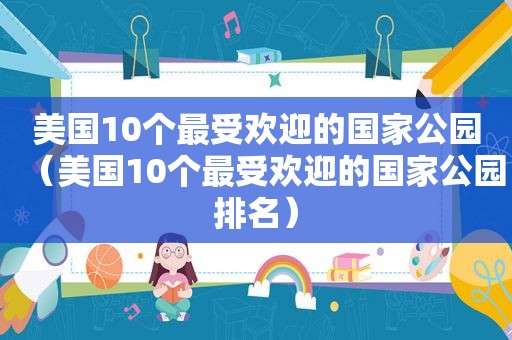 美国10个最受欢迎的国家公园（美国10个最受欢迎的国家公园排名）