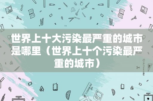 世界上十大污染最严重的城市是哪里（世界上十个污染最严重的城市）
