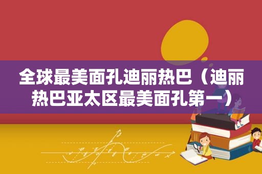 全球最美面孔迪丽热巴（迪丽热巴亚太区最美面孔第一）