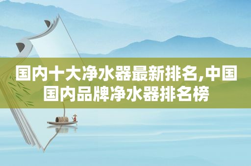 国内十大净水器最新排名,中国国内品牌净水器排名榜