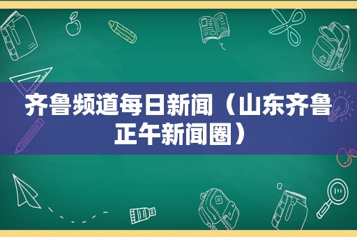 齐鲁频道每日新闻（山东齐鲁正午新闻圈）