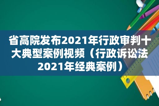 省高院发布2021年行政审判十大典型案例视频（行政诉讼法2021年经典案例）