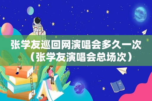 张学友巡回网演唱会多久一次（张学友演唱会总场次）