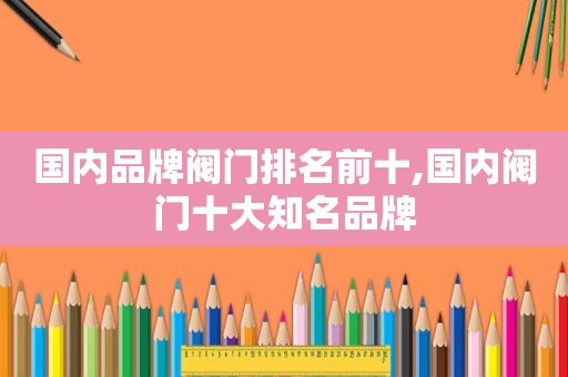 国内品牌阀门排名前十,国内阀门十大知名品牌