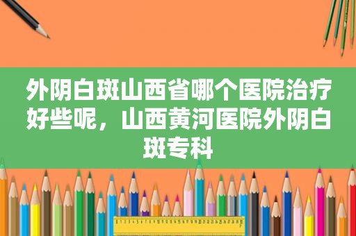 外阴白斑山西省哪个医院治疗好些呢，山西黄河医院外阴白斑专科