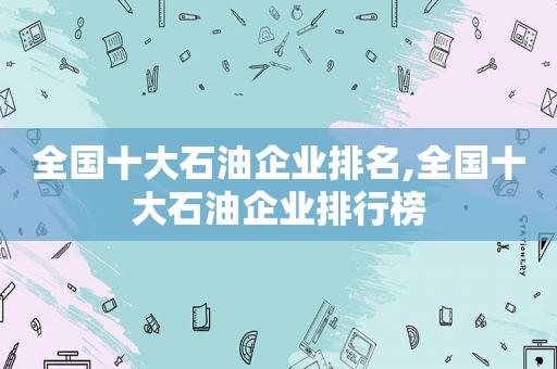 全国十大石油企业排名,全国十大石油企业排行榜