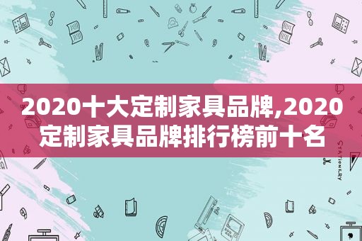2020十大定制家具品牌,2020定制家具品牌排行榜前十名