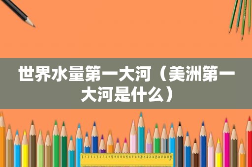 世界水量第一大河（美洲第一大河是什么）