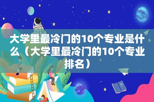 大学里最冷门的10个专业是什么（大学里最冷门的10个专业排名）