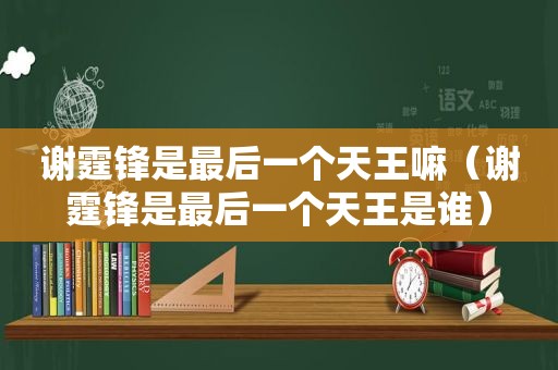 谢霆锋是最后一个天王嘛（谢霆锋是最后一个天王是谁）