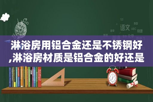 淋浴房用铝合金还是不锈钢好,淋浴房材质是铝合金的好还是不锈钢的好