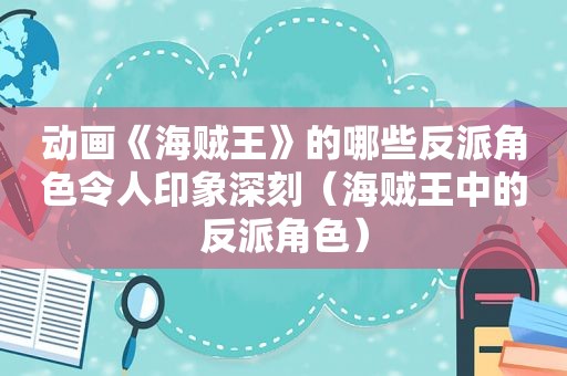 动画《海贼王》的哪些反派角色令人印象深刻（海贼王中的反派角色）
