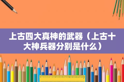 上古四大真神的武器（上古十大神兵器分别是什么）