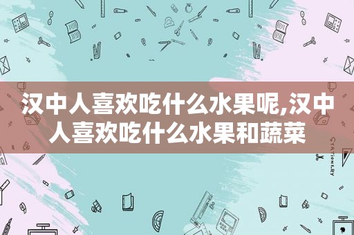 汉中人喜欢吃什么水果呢,汉中人喜欢吃什么水果和蔬菜