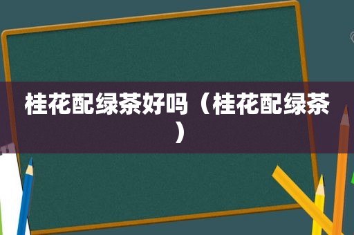 桂花配绿茶好吗（桂花配绿茶）
