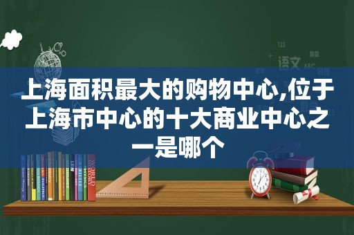 上海面积最大的购物中心,位于上海市中心的十大商业中心之一是哪个