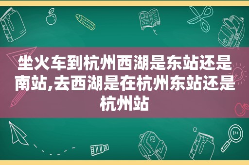 坐火车到杭州西湖是东站还是南站,去西湖是在杭州东站还是杭州站