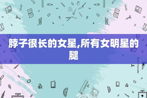 脖子很长的女星,所有女明星的腿