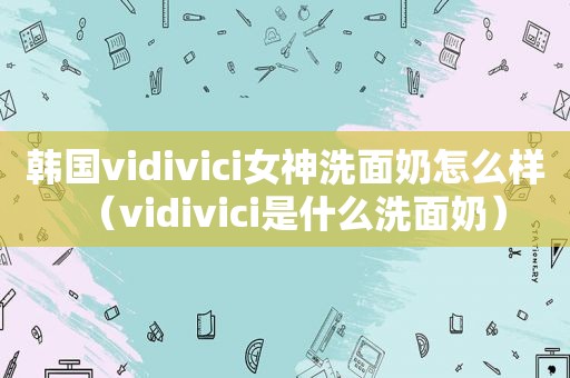 韩国vidivici女神洗面奶怎么样（vidivici是什么洗面奶）