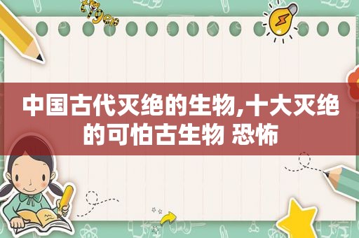 中国古代灭绝的生物,十大灭绝的可怕古生物 恐怖