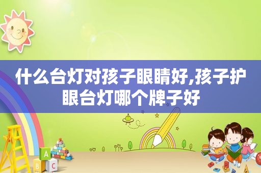 什么台灯对孩子眼睛好,孩子护眼台灯哪个牌子好