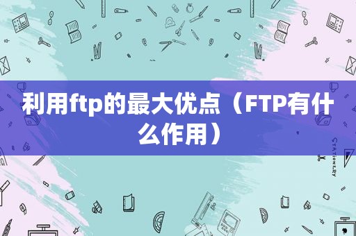 利用ftp的最大优点（FTP有什么作用）