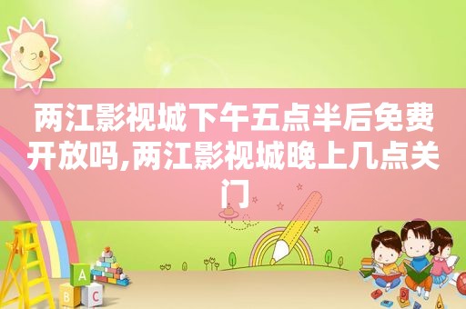 两江影视城下午五点半后免费开放吗,两江影视城晚上几点关门