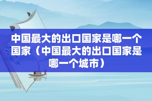 中国最大的出口国家是哪一个国家（中国最大的出口国家是哪一个城市）