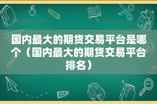 国内最大的期货交易平台是哪个（国内最大的期货交易平台排名）