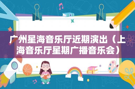 广州星海音乐厅近期演出（上海音乐厅星期广播音乐会）