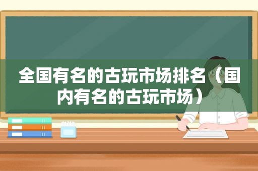 全国有名的古玩市场排名（国内有名的古玩市场）