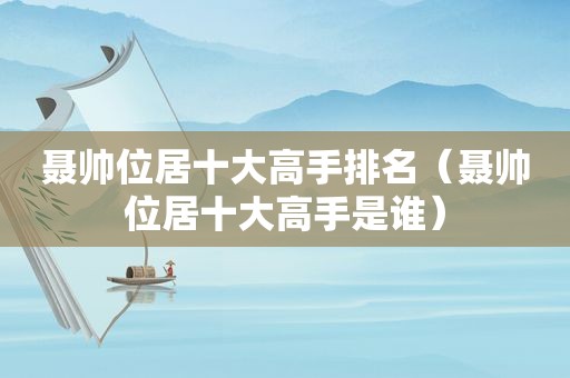 聂帅位居十大高手排名（聂帅位居十大高手是谁）