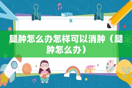 腿肿怎么办怎样可以消肿（腿肿怎么办）