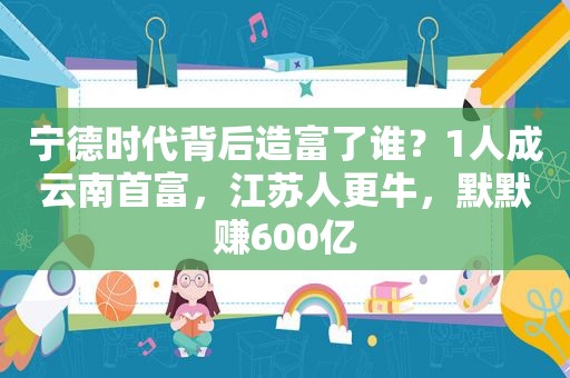 宁德时代背后造富了谁？1人成云南首富，江苏人更牛，默默赚600亿