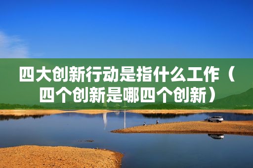 四大创新行动是指什么工作（四个创新是哪四个创新）