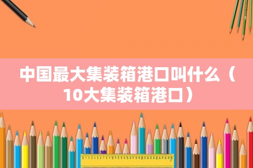 中国最大集装箱港口叫什么（10大集装箱港口）