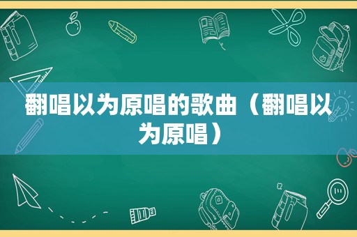 翻唱以为原唱的歌曲（翻唱以为原唱）