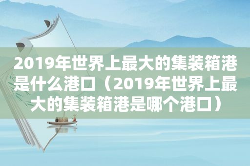 2019年世界上最大的集装箱港是什么港口（2019年世界上最大的集装箱港是哪个港口）