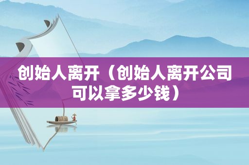 创始人离开（创始人离开公司可以拿多少钱）