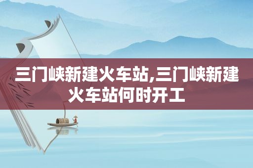 三门峡新建火车站,三门峡新建火车站何时开工