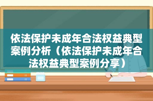 依法保护未成年合法权益典型案例分析（依法保护未成年合法权益典型案例分享）