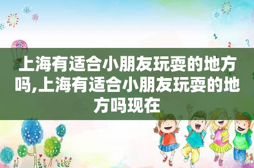 上海有适合小朋友玩耍的地方吗,上海有适合小朋友玩耍的地方吗现在