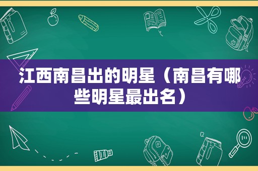 江西南昌出的明星（南昌有哪些明星最出名）