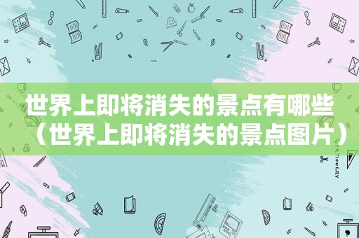 世界上即将消失的景点有哪些（世界上即将消失的景点图片）