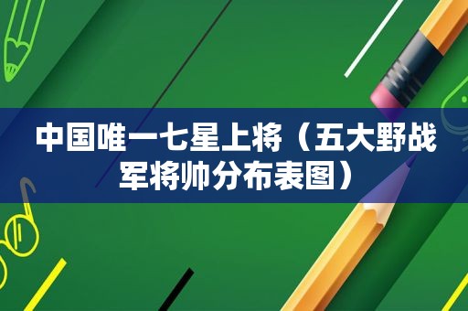中国唯一七星上将（五大野战军将帅分布表图）