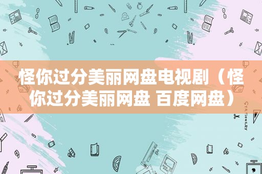 怪你过分美丽网盘电视剧（怪你过分美丽网盘 百度网盘）