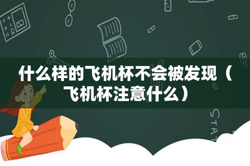 什么样的飞机杯不会被发现（飞机杯注意什么）